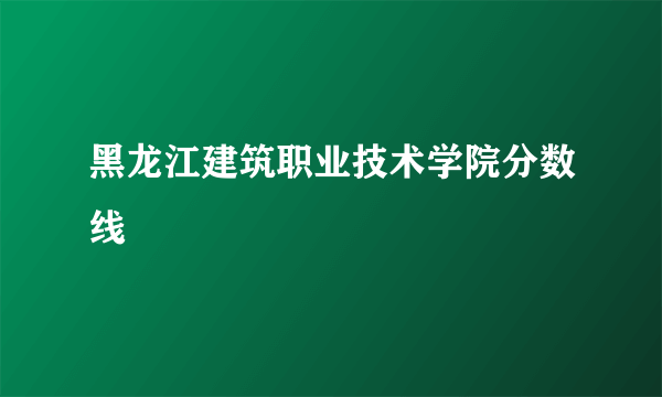 黑龙江建筑职业技术学院分数线