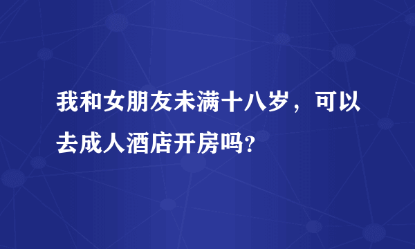 我和女朋友未满十八岁，可以去成人酒店开房吗？