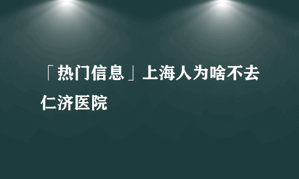 「热门信息」上海人为啥不去仁济医院