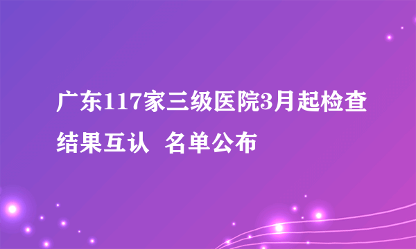 广东117家三级医院3月起检查结果互认  名单公布 