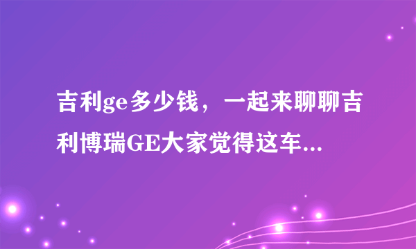 吉利ge多少钱，一起来聊聊吉利博瑞GE大家觉得这车值多少钱啊