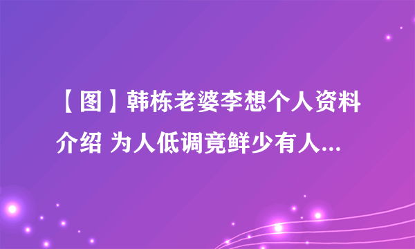 【图】韩栋老婆李想个人资料介绍 为人低调竟鲜少有人知道他已结婚