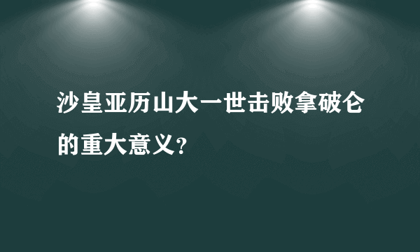 沙皇亚历山大一世击败拿破仑的重大意义？