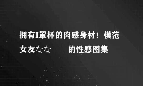 拥有I罩杯的肉感身材！模范女友なな隊長的性感图集