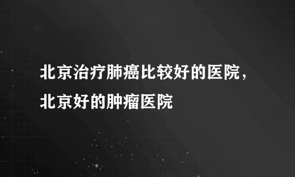 北京治疗肺癌比较好的医院，北京好的肿瘤医院