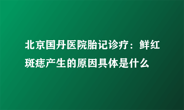 北京国丹医院胎记诊疗：鲜红斑痣产生的原因具体是什么