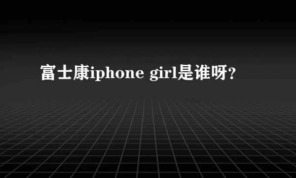 富士康iphone girl是谁呀？