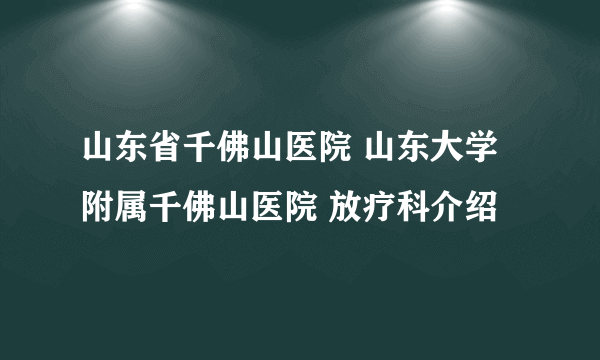 山东省千佛山医院 山东大学附属千佛山医院 放疗科介绍