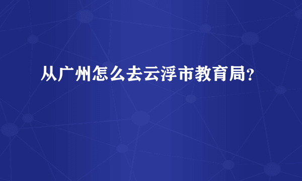 从广州怎么去云浮市教育局？