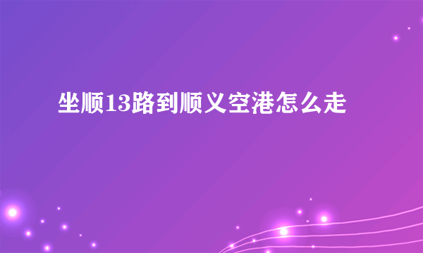 坐顺13路到顺义空港怎么走