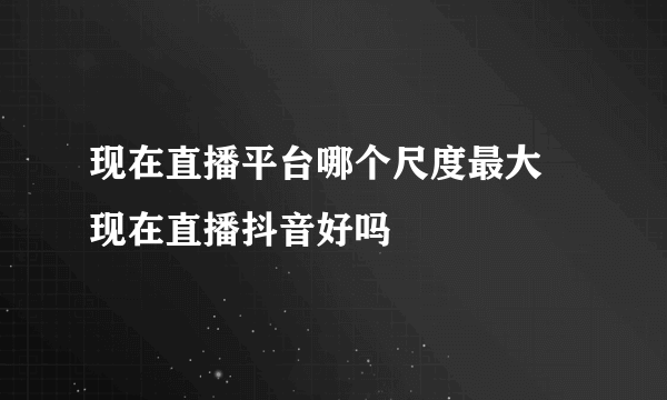 现在直播平台哪个尺度最大 现在直播抖音好吗