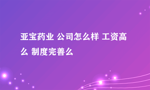 亚宝药业 公司怎么样 工资高么 制度完善么