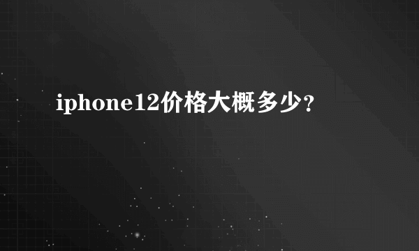 iphone12价格大概多少？