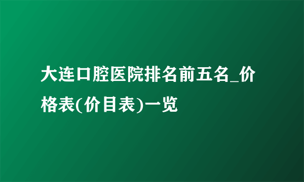 大连口腔医院排名前五名_价格表(价目表)一览