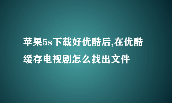 苹果5s下载好优酷后,在优酷缓存电视剧怎么找出文件