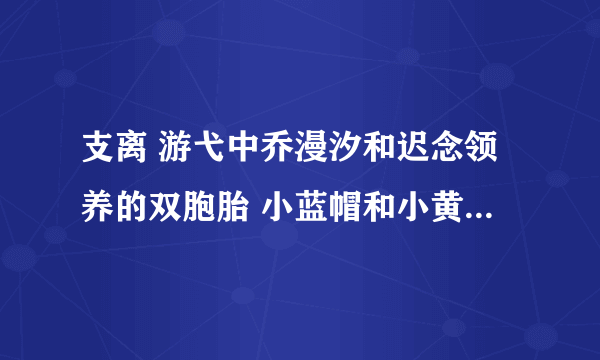 支离 游弋中乔漫汐和迟念领养的双胞胎 小蓝帽和小黄帽 跟秋禹宸是什么关系 怎么来的 在第几章？？