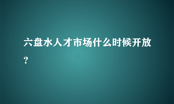 六盘水人才市场什么时候开放？