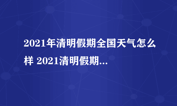 2021年清明假期全国天气怎么样 2021清明假期天气介绍