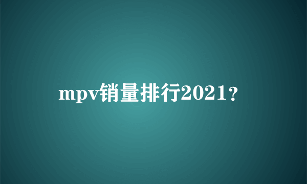 mpv销量排行2021？