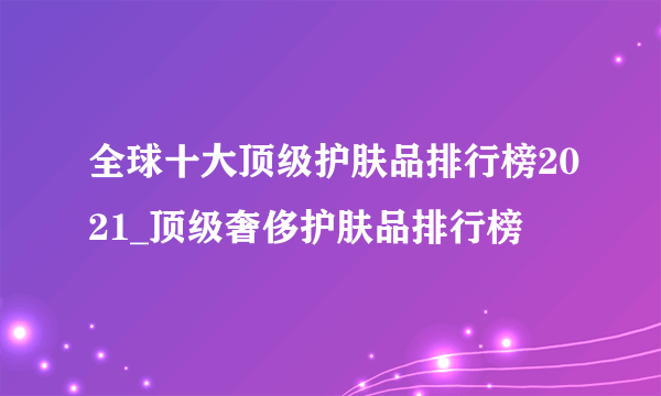 全球十大顶级护肤品排行榜2021_顶级奢侈护肤品排行榜