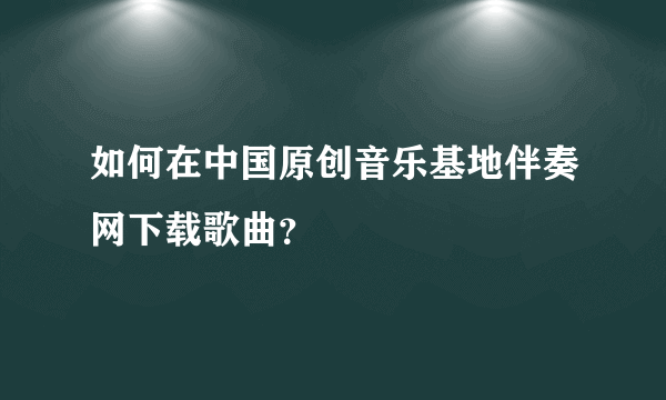 如何在中国原创音乐基地伴奏网下载歌曲？