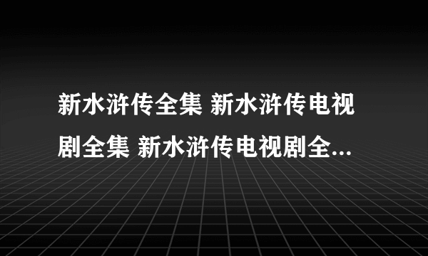 新水浒传全集 新水浒传电视剧全集 新水浒传电视剧全集在线观看