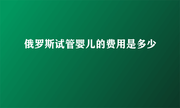 俄罗斯试管婴儿的费用是多少