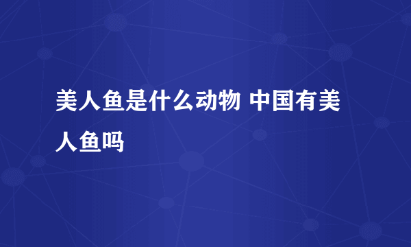 美人鱼是什么动物 中国有美人鱼吗