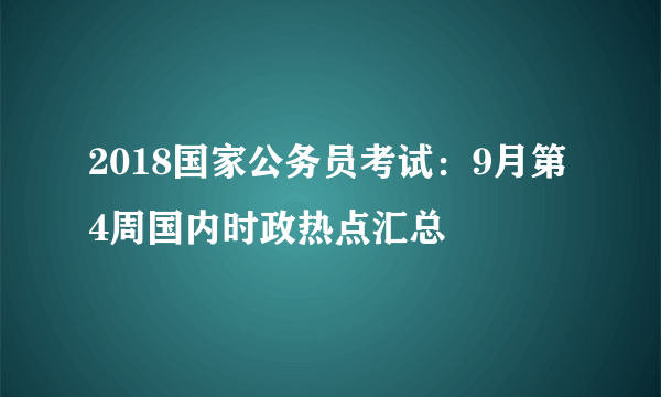 2018国家公务员考试：9月第4周国内时政热点汇总