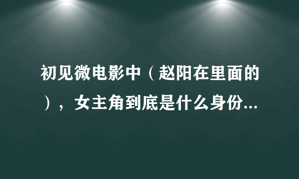 初见微电影中（赵阳在里面的），女主角到底是什么身份？有什么背景？