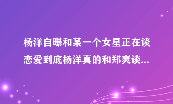 杨洋自曝和某一个女星正在谈恋爱到底杨洋真的和郑爽谈恋爱了还是炒做