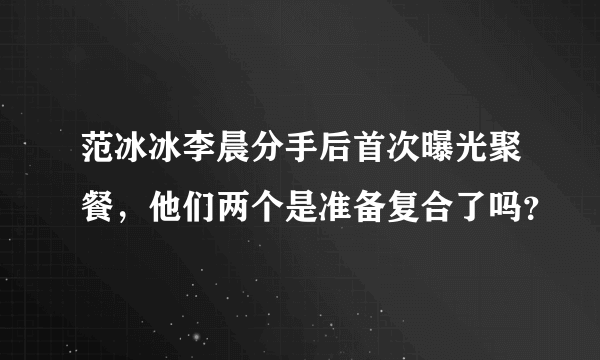 范冰冰李晨分手后首次曝光聚餐，他们两个是准备复合了吗？