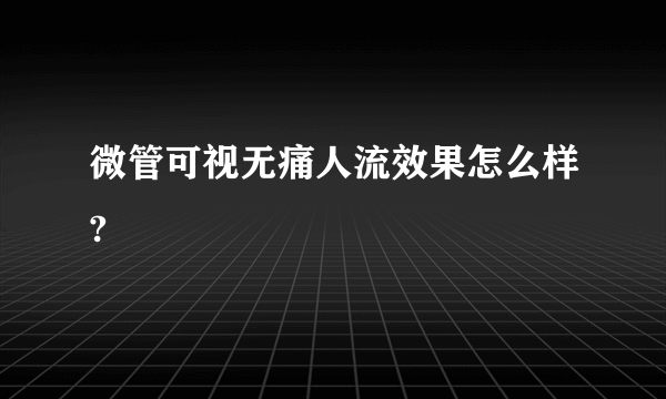 微管可视无痛人流效果怎么样?