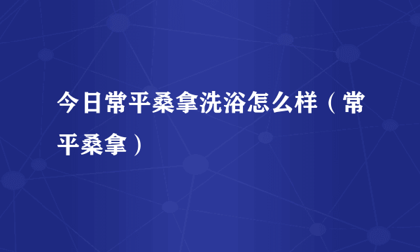 今日常平桑拿洗浴怎么样（常平桑拿）