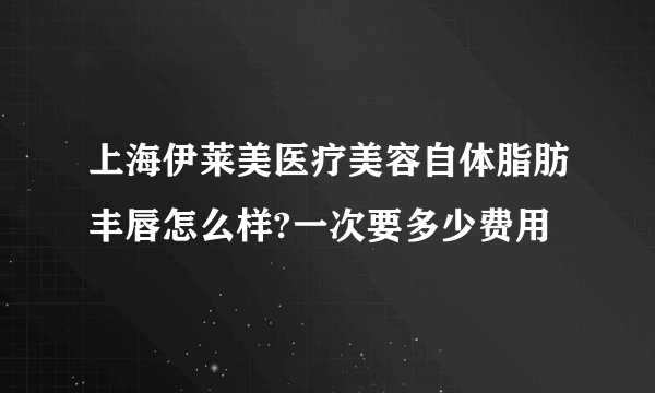 上海伊莱美医疗美容自体脂肪丰唇怎么样?一次要多少费用