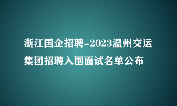 浙江国企招聘-2023温州交运集团招聘入围面试名单公布