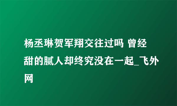 杨丞琳贺军翔交往过吗 曾经甜的腻人却终究没在一起_飞外网