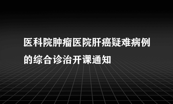 医科院肿瘤医院肝癌疑难病例的综合诊治开课通知