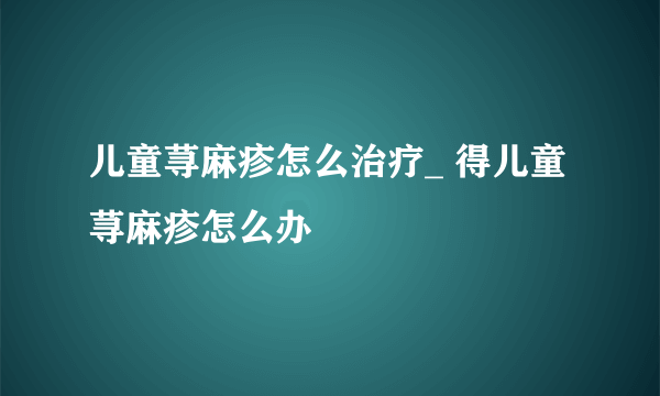 儿童荨麻疹怎么治疗_ 得儿童荨麻疹怎么办