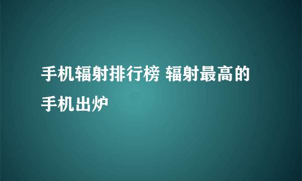 手机辐射排行榜 辐射最高的手机出炉