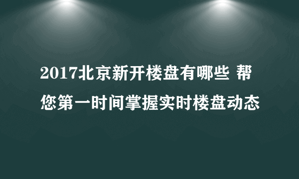 2017北京新开楼盘有哪些 帮您第一时间掌握实时楼盘动态