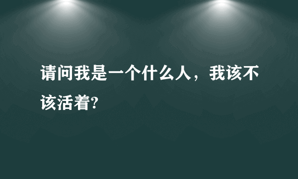 请问我是一个什么人，我该不该活着?