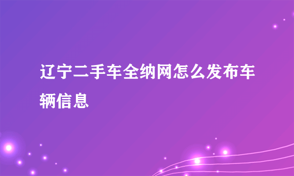 辽宁二手车全纳网怎么发布车辆信息