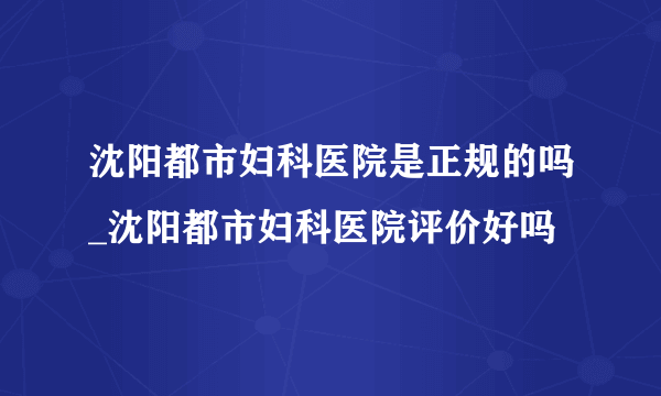 沈阳都市妇科医院是正规的吗_沈阳都市妇科医院评价好吗