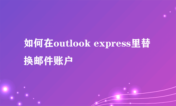 如何在outlook express里替换邮件账户