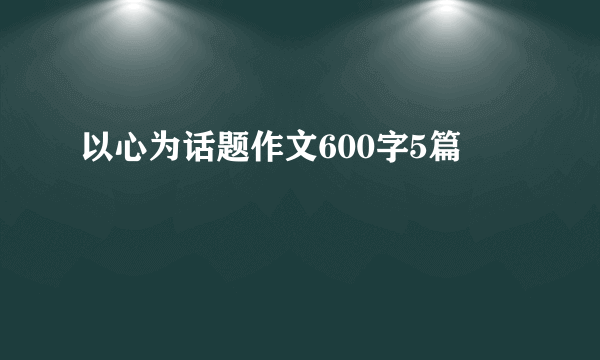 以心为话题作文600字5篇