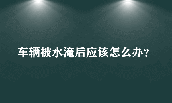 车辆被水淹后应该怎么办？