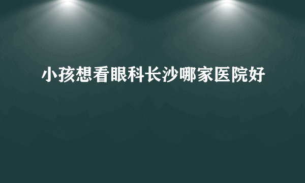 小孩想看眼科长沙哪家医院好