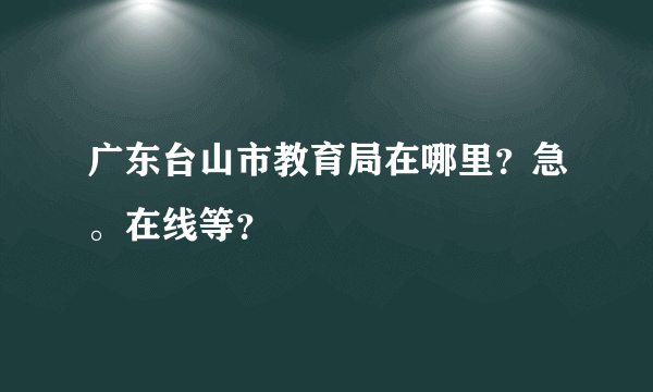 广东台山市教育局在哪里？急。在线等？