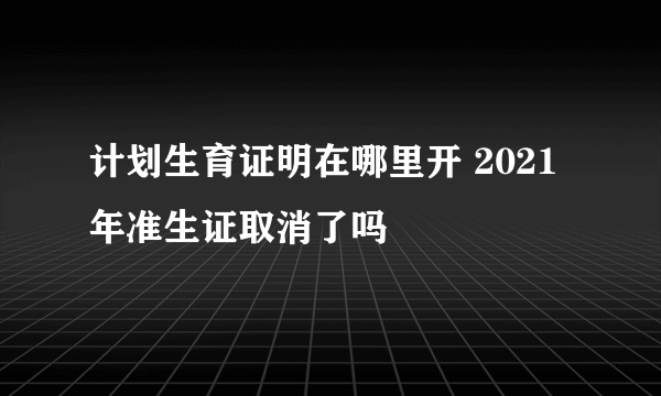 计划生育证明在哪里开 2021年准生证取消了吗